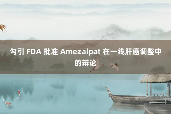 勾引 FDA 批准 Amezalpat 在一线肝癌调整中的辩论