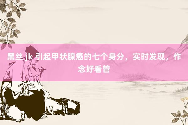 黑丝 jk 引起甲状腺癌的七个身分，实时发现，作念好看管