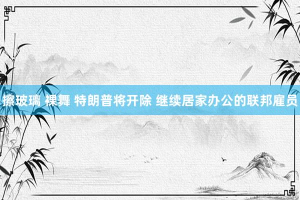 擦玻璃 裸舞 特朗普将开除 继续居家办公的联邦雇员
