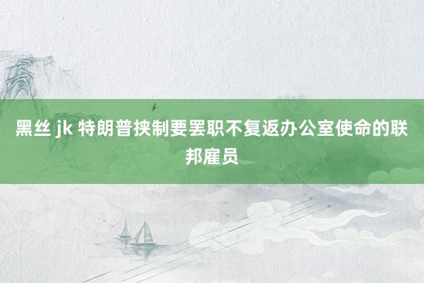 黑丝 jk 特朗普挟制要罢职不复返办公室使命的联邦雇员