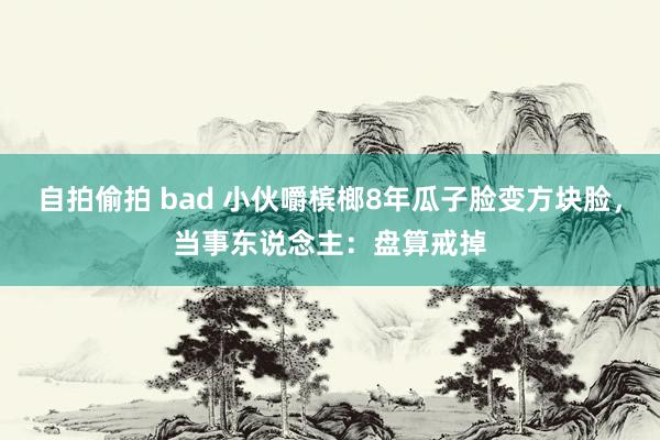 自拍偷拍 bad 小伙嚼槟榔8年瓜子脸变方块脸，当事东说念主：盘算戒掉