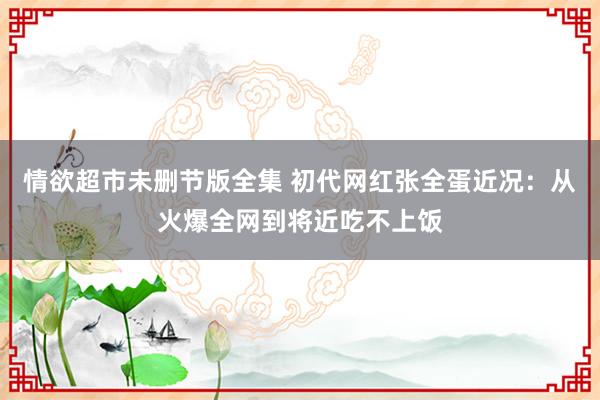 情欲超市未删节版全集 初代网红张全蛋近况：从火爆全网到将近吃不上饭