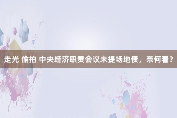 走光 偷拍 中央经济职责会议未提场地债，奈何看？