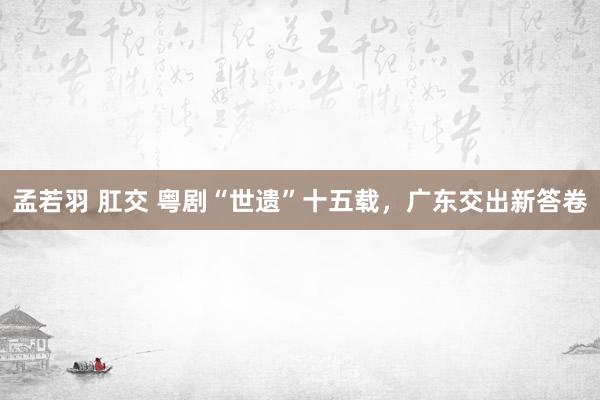 孟若羽 肛交 粤剧“世遗”十五载，广东交出新答卷