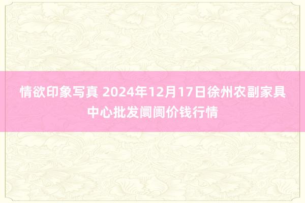 情欲印象写真 2024年12月17日徐州农副家具中心批发阛阓价钱行情