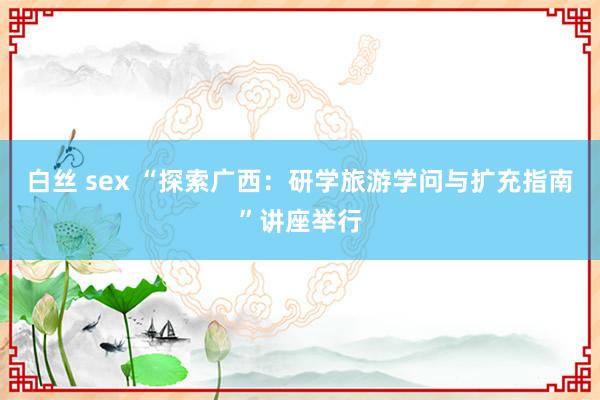 白丝 sex “探索广西：研学旅游学问与扩充指南”讲座举行