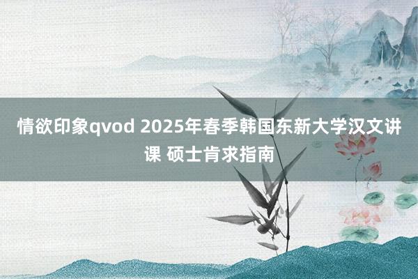 情欲印象qvod 2025年春季韩国东新大学汉文讲课 硕士肯求指南