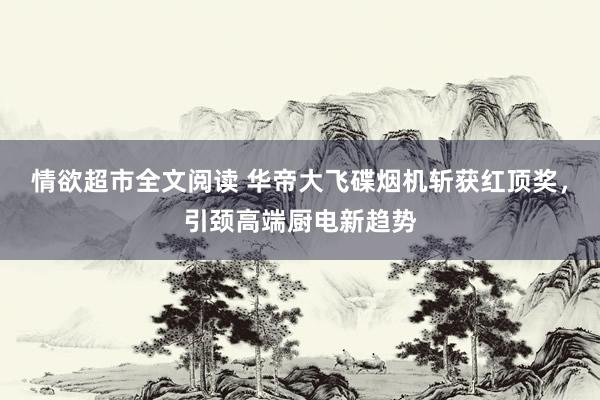 情欲超市全文阅读 华帝大飞碟烟机斩获红顶奖，引颈高端厨电新趋势