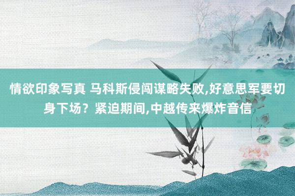 情欲印象写真 马科斯侵闯谋略失败，好意思军要切身下场？紧迫期间，中越传来爆炸音信