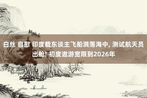 白丝 自慰 印度载东谈主飞船溅落海中， 测试航天员出舱! 初度遨游宽限到2026年