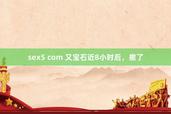 sex5 com 又宝石近8小时后，撤了