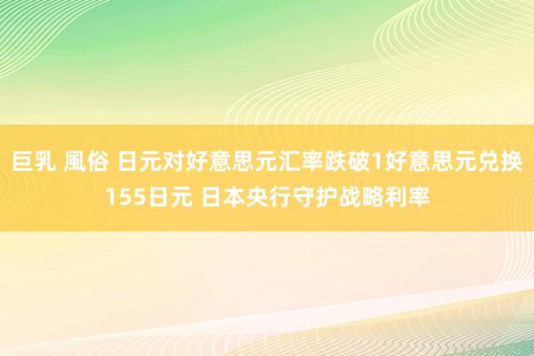 巨乳 風俗 日元对好意思元汇率跌破1好意思元兑换155日元 日本央行守护战略利率