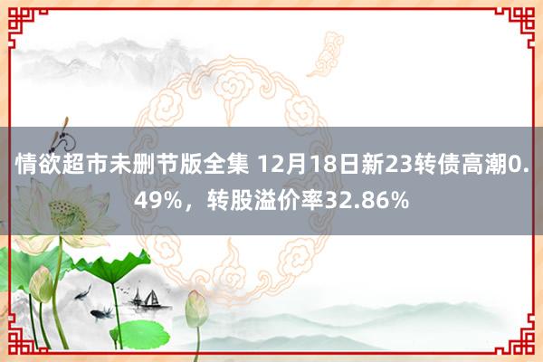 情欲超市未删节版全集 12月18日新23转债高潮0.49%，转股溢价率32.86%