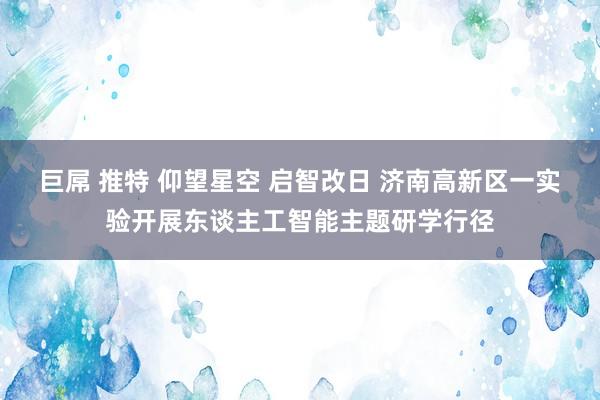 巨屌 推特 仰望星空 启智改日 济南高新区一实验开展东谈主工智能主题研学行径