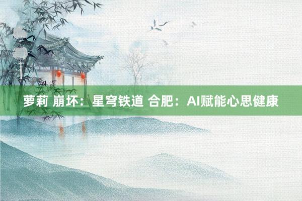 萝莉 崩坏：星穹铁道 合肥：AI赋能心思健康