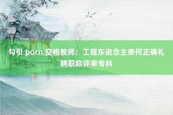 勾引 porn 空格教师：工程东说念主奈何正确礼聘职称评审专科