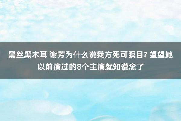 黑丝黑木耳 谢芳为什么说我方死可瞑目? 望望她以前演过的8个主演就知说念了