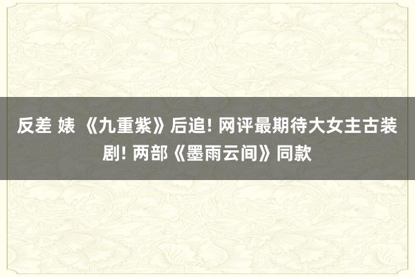 反差 婊 《九重紫》后追! 网评最期待大女主古装剧! 两部《墨雨云间》同款