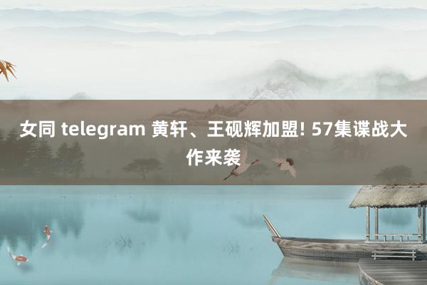 女同 telegram 黄轩、王砚辉加盟! 57集谍战大作来袭