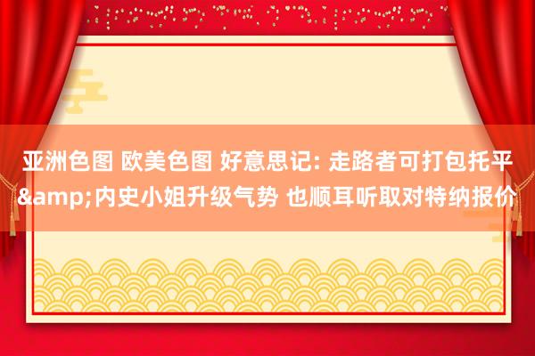 亚洲色图 欧美色图 好意思记: 走路者可打包托平&内史小姐升级气势 也顺耳听取对特纳报价