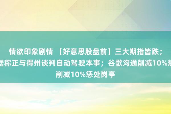 情欲印象剧情 【好意思股盘前】三大期指皆跌；特斯拉据称正与得州谈判自动驾驶本事；谷歌沟通削减10%惩处岗亭
