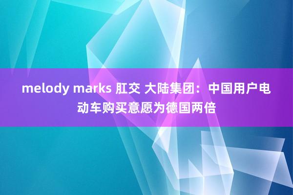melody marks 肛交 大陆集团：中国用户电动车购买意愿为德国两倍