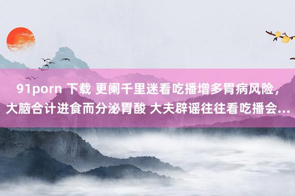 91porn 下载 更阑千里迷看吃播增多胃病风险，大脑合计进食而分泌胃酸 大夫辟谣往往看吃播会...