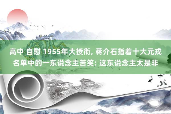 高中 自慰 1955年大授衔， 蒋介石指着十大元戎名单中的一东说念主苦笑: 这东说念主太是非