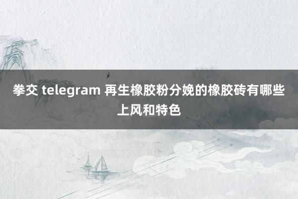 拳交 telegram 再生橡胶粉分娩的橡胶砖有哪些上风和特色