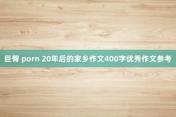 巨臀 porn 20年后的家乡作文400字优秀作文参考