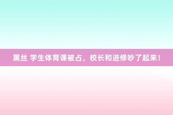 黑丝 学生体育课被占，校长和进修吵了起来！