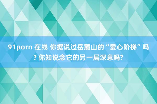 91porn 在线 你据说过岳麓山的“爱心阶梯”吗? 你知说念它的另一层深意吗?