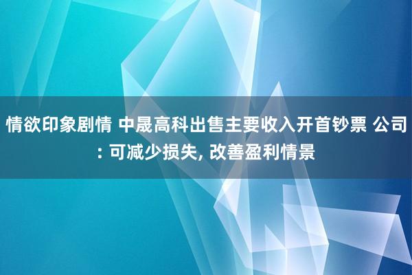 情欲印象剧情 中晟高科出售主要收入开首钞票 公司: 可减少损失， 改善盈利情景