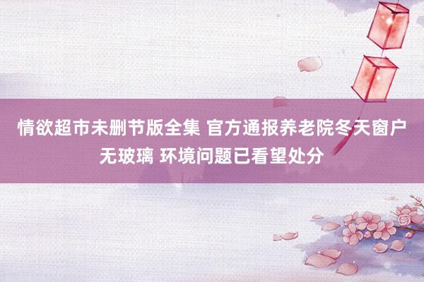 情欲超市未删节版全集 官方通报养老院冬天窗户无玻璃 环境问题已看望处分