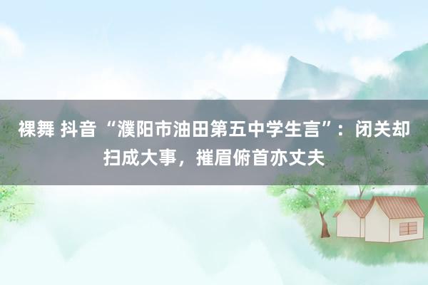 裸舞 抖音 “濮阳市油田第五中学生言”：闭关却扫成大事，摧眉俯首亦丈夫