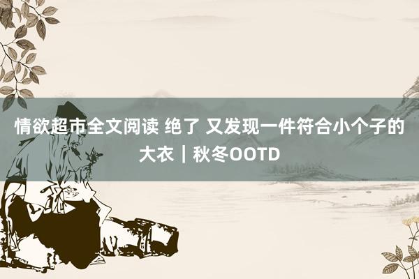 情欲超市全文阅读 绝了 又发现一件符合小个子的大衣｜秋冬OOTD