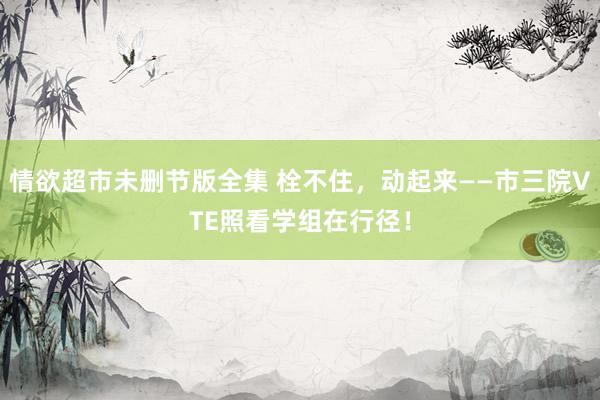 情欲超市未删节版全集 栓不住，动起来——市三院VTE照看学组在行径！