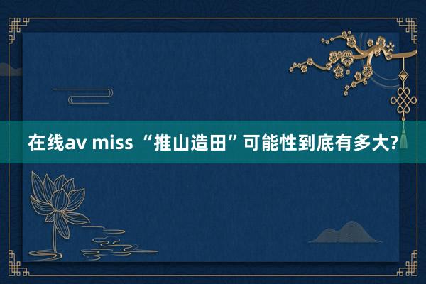 在线av miss “推山造田”可能性到底有多大?