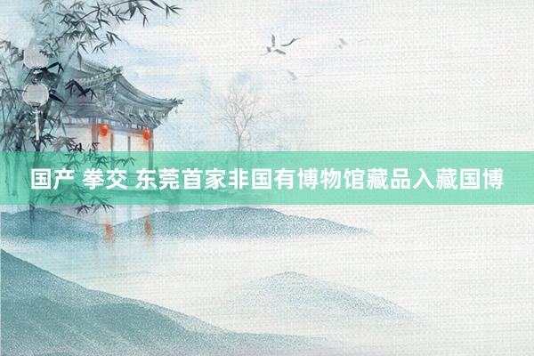 国产 拳交 东莞首家非国有博物馆藏品入藏国博