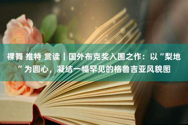 裸舞 推特 赏读｜国外布克奖入围之作：以“梨地”为圆心，凝结一幅罕见的格鲁吉亚风貌图