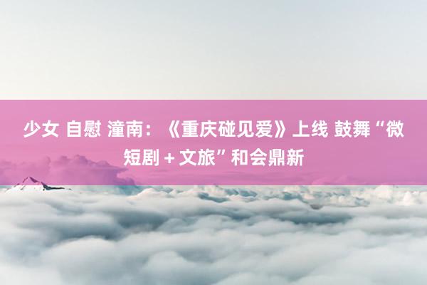 少女 自慰 潼南：《重庆碰见爱》上线 鼓舞“微短剧＋文旅”和会鼎新