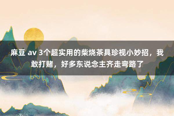 麻豆 av 3个超实用的柴烧茶具珍视小妙招，我敢打赌，好多东说念主齐走弯路了