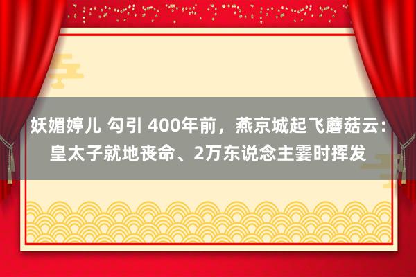 妖媚婷儿 勾引 400年前，燕京城起飞蘑菇云：皇太子就地丧命、2万东说念主霎时挥发