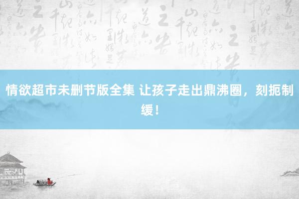 情欲超市未删节版全集 让孩子走出鼎沸圈，刻扼制缓！