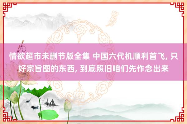 情欲超市未删节版全集 中国六代机顺利首飞， 只好宗旨图的东西， 到底照旧咱们先作念出来