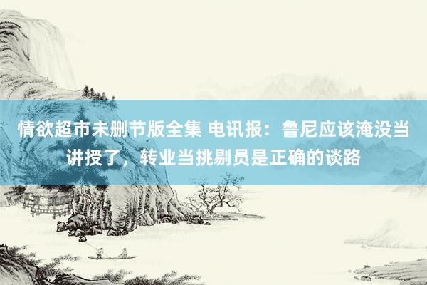 情欲超市未删节版全集 电讯报：鲁尼应该淹没当讲授了，转业当挑剔员是正确的谈路