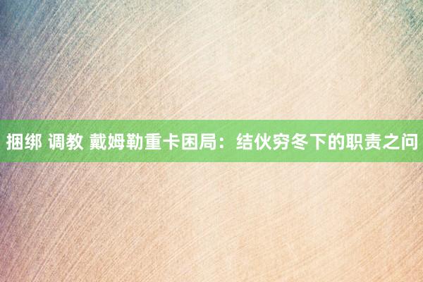 捆绑 调教 戴姆勒重卡困局：结伙穷冬下的职责之问