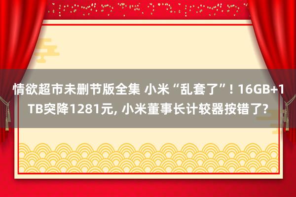 情欲超市未删节版全集 小米“乱套了”! 16GB+1TB突降1281元， 小米董事长计较器按错了?