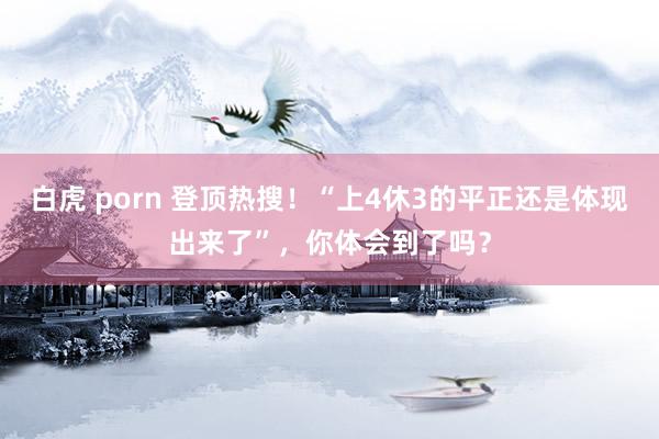 白虎 porn 登顶热搜！“上4休3的平正还是体现出来了”，你体会到了吗？