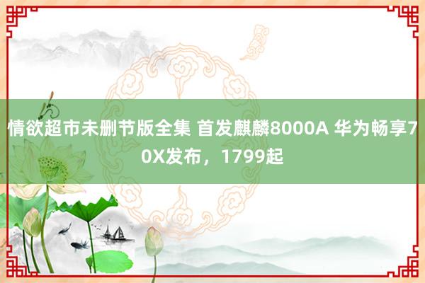 情欲超市未删节版全集 首发麒麟8000A 华为畅享70X发布，1799起